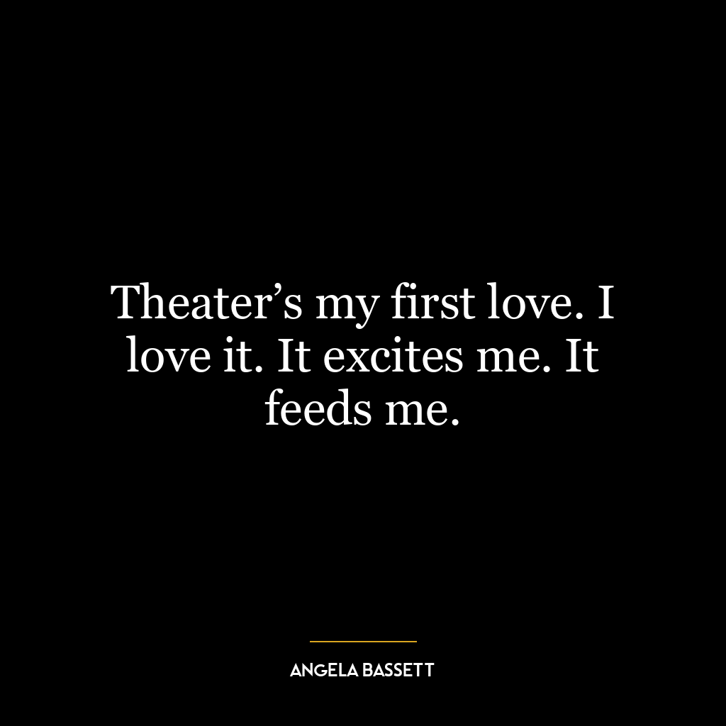 Theater’s my first love. I love it. It excites me. It feeds me.