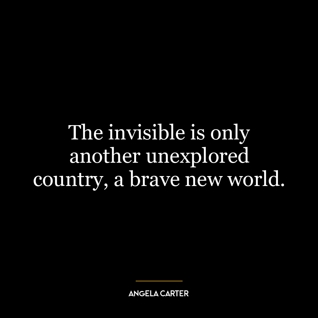 The invisible is only another unexplored country, a brave new world.