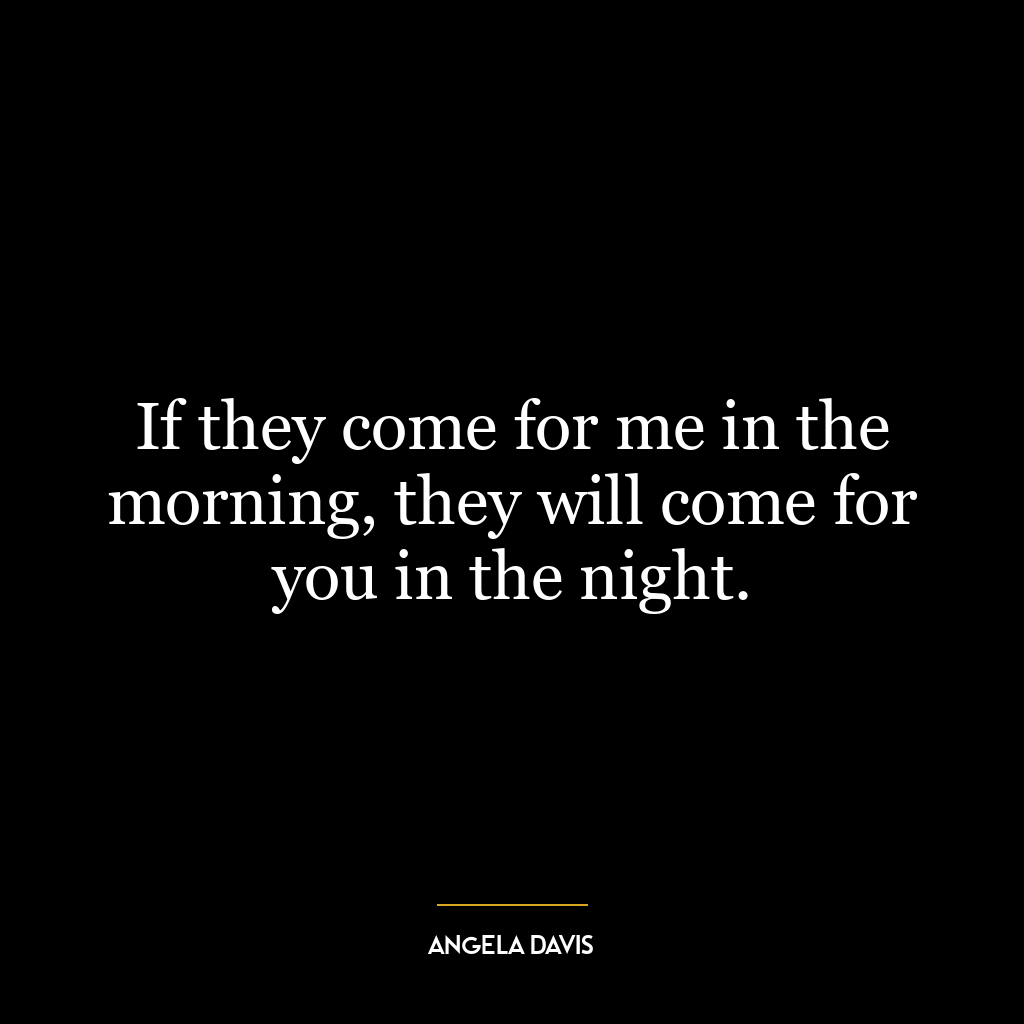 If they come for me in the morning, they will come for you in the night.