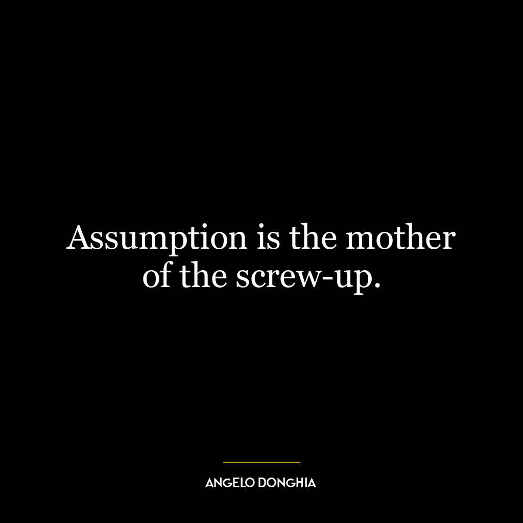 Assumption is the mother of the screw-up.