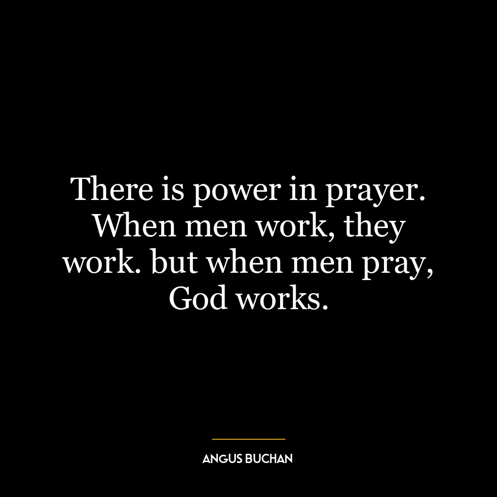 There is power in prayer. When men work, they work. but when men pray, God works.