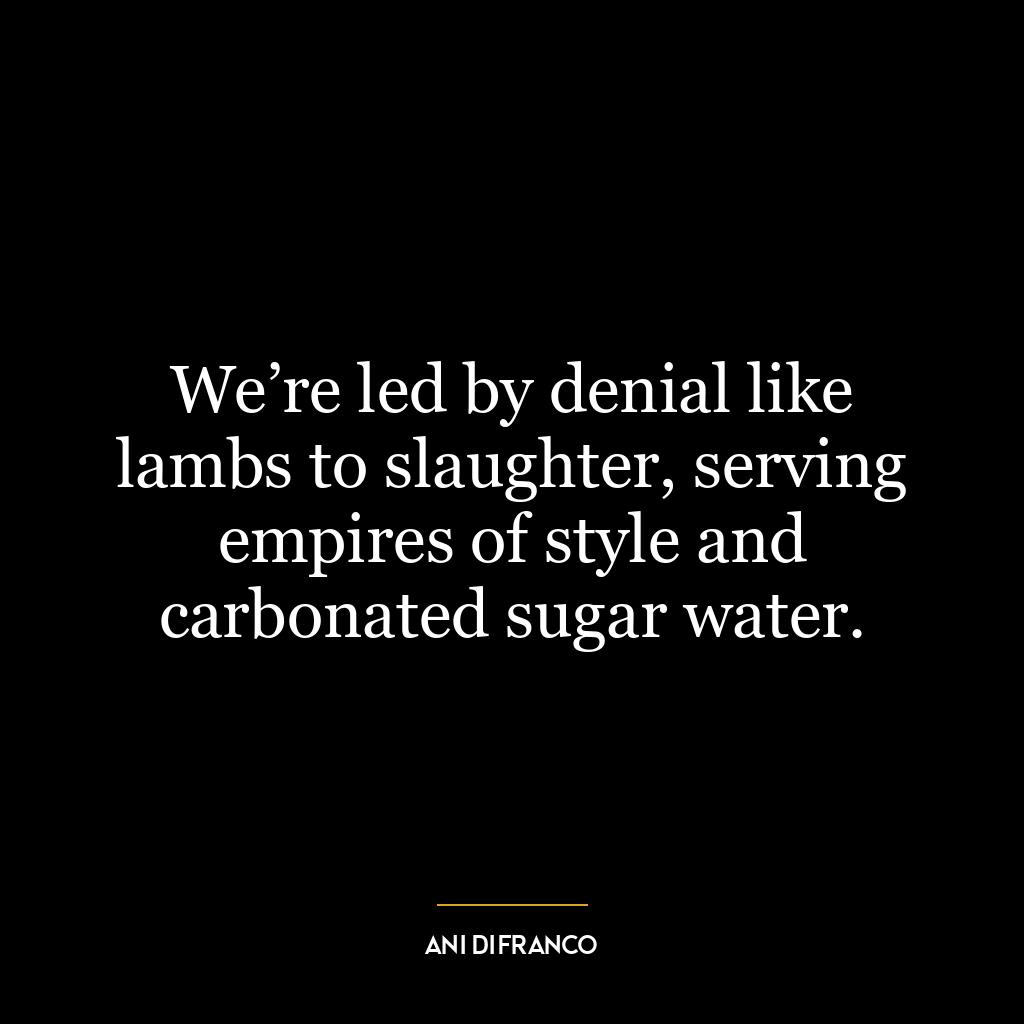 We’re led by denial like lambs to slaughter, serving empires of style and carbonated sugar water.