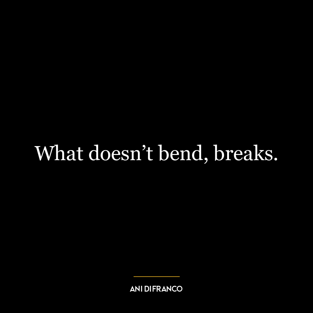 What doesn’t bend, breaks.