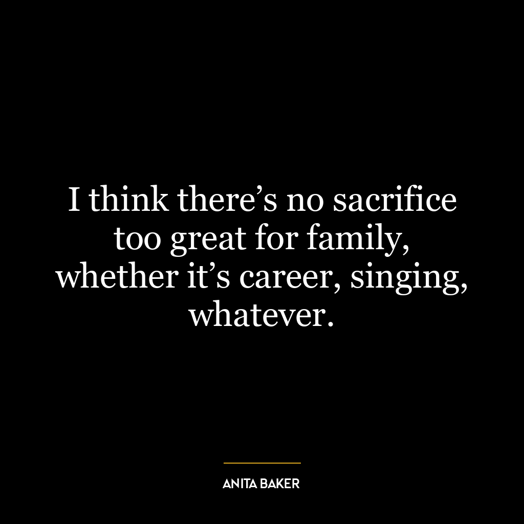 I think there’s no sacrifice too great for family, whether it’s career, singing, whatever.