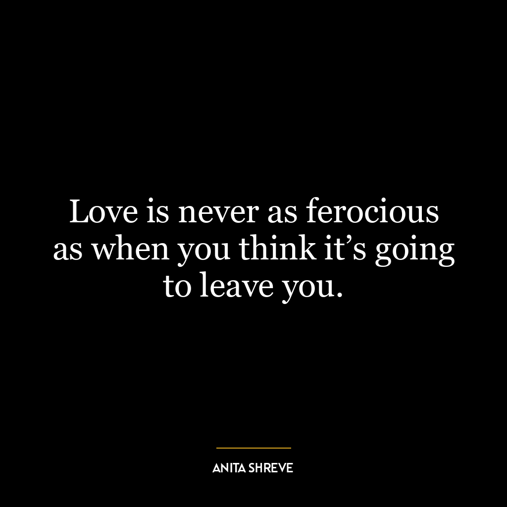 Love is never as ferocious as when you think it’s going to leave you.