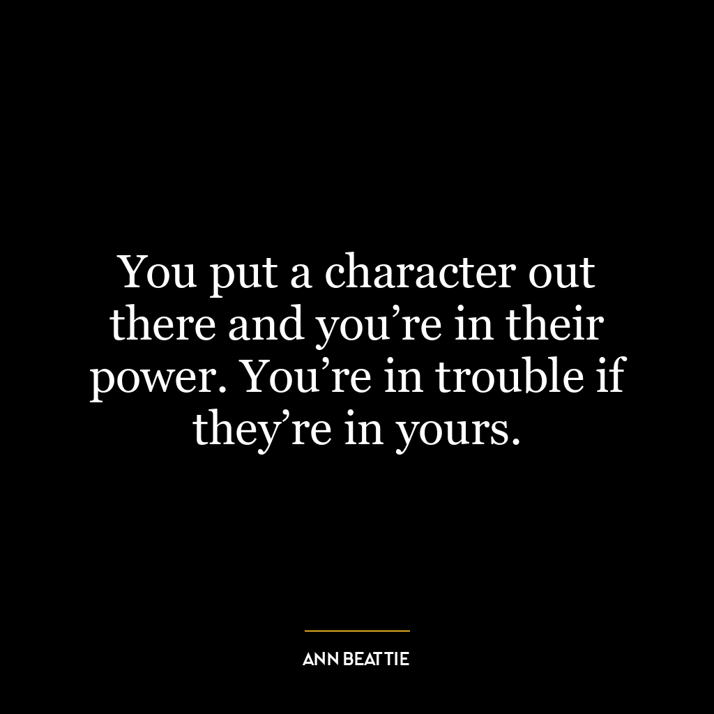 You put a character out there and you’re in their power. You’re in trouble if they’re in yours.