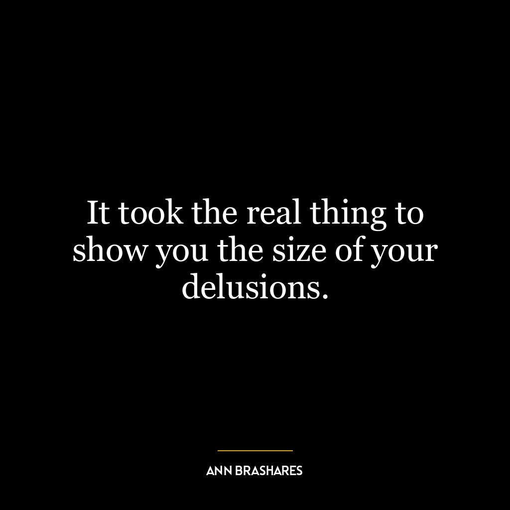 It took the real thing to show you the size of your delusions.