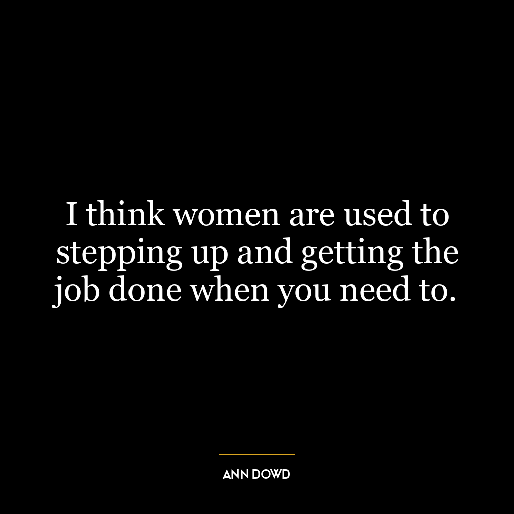 I think women are used to stepping up and getting the job done when you need to.