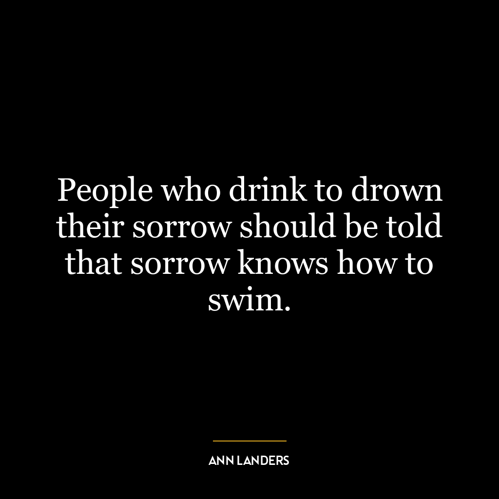 People who drink to drown their sorrow should be told that sorrow knows how to swim.