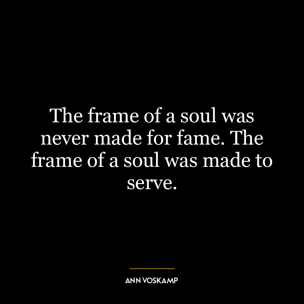 The frame of a soul was never made for fame. The frame of a soul was made to serve.