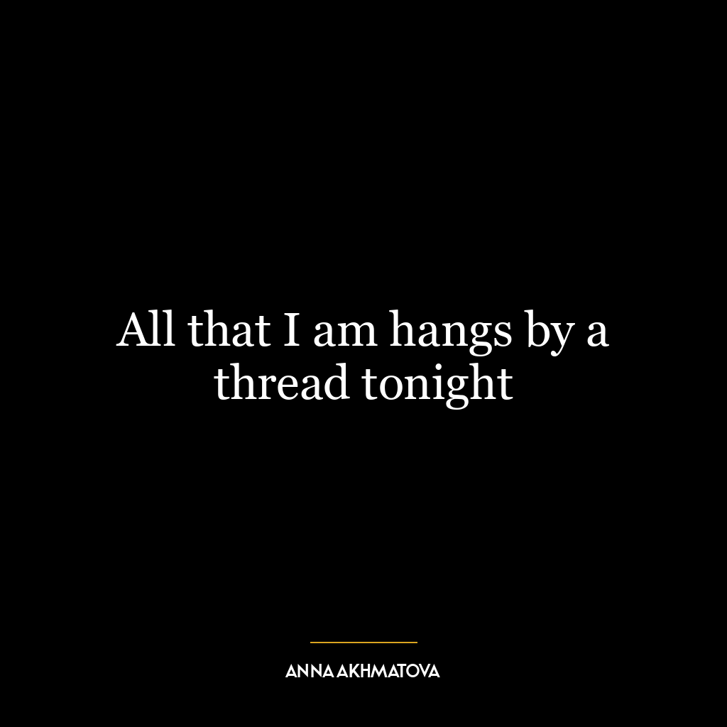 All that I am hangs by a thread tonight