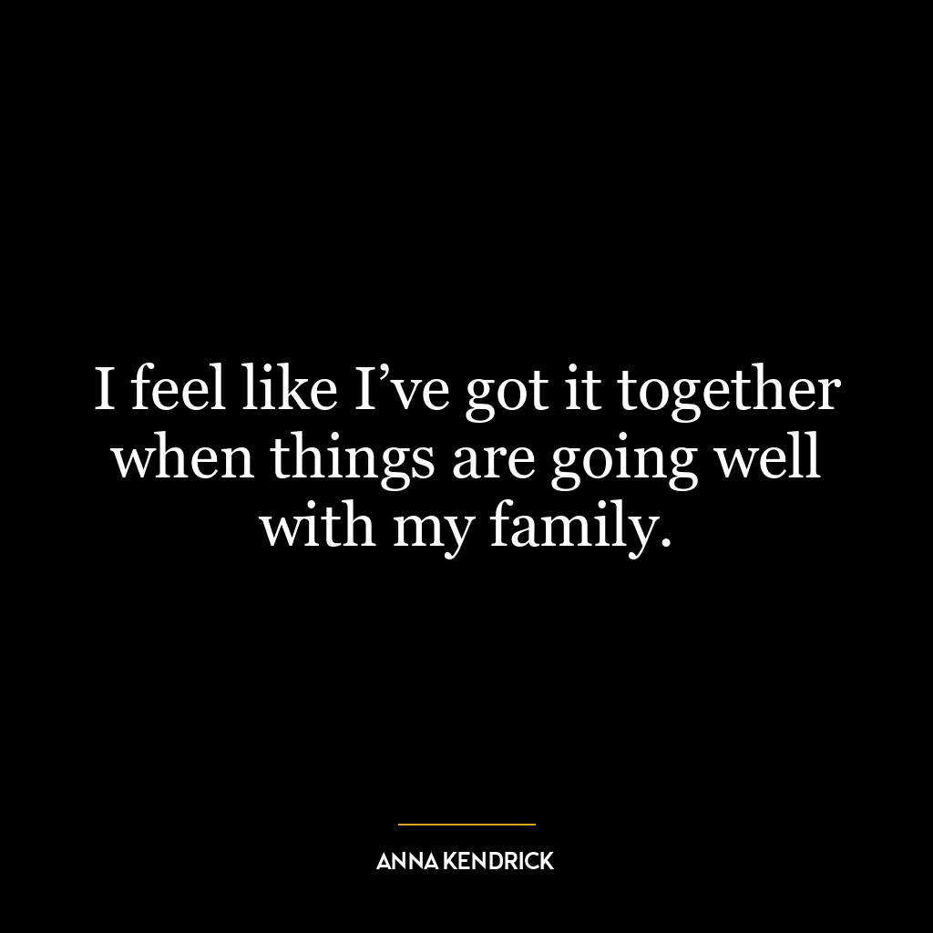 I feel like I’ve got it together when things are going well with my family.