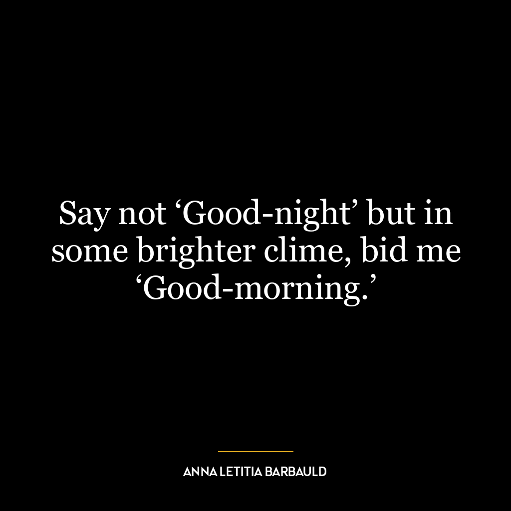 Say not ‘Good-night’ but in some brighter clime, bid me ‘Good-morning.’