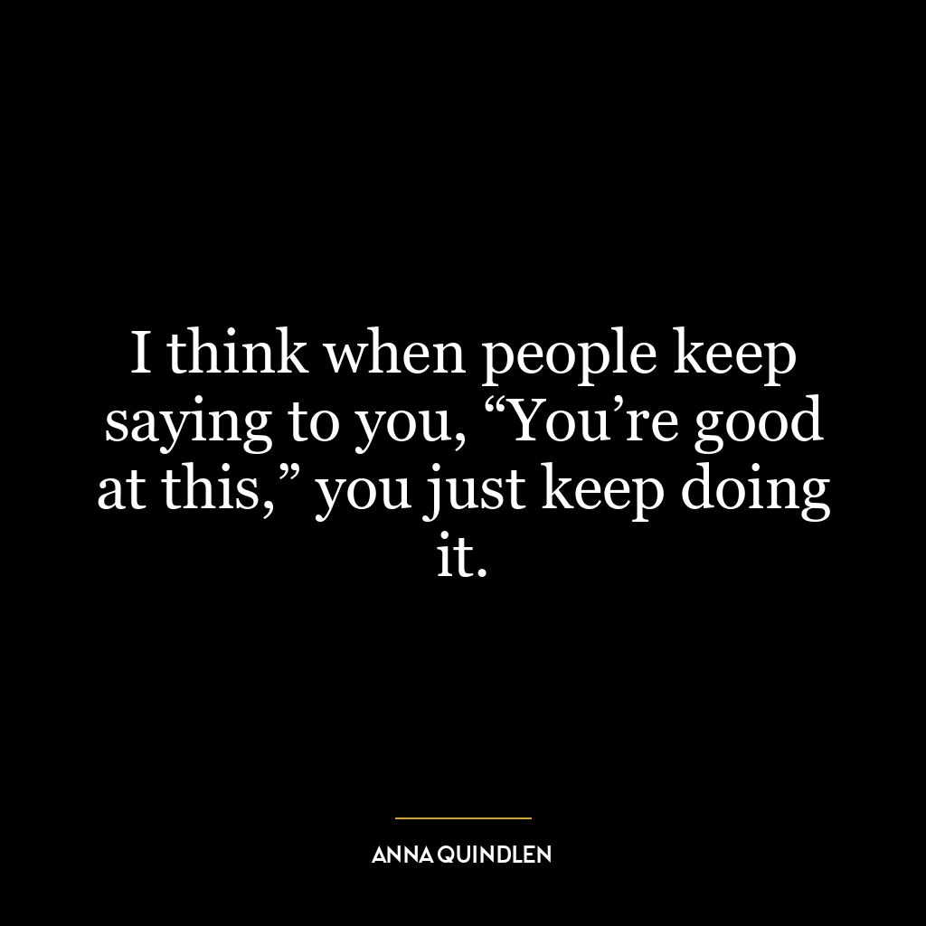 I think when people keep saying to you, “You’re good at this,” you just keep doing it.