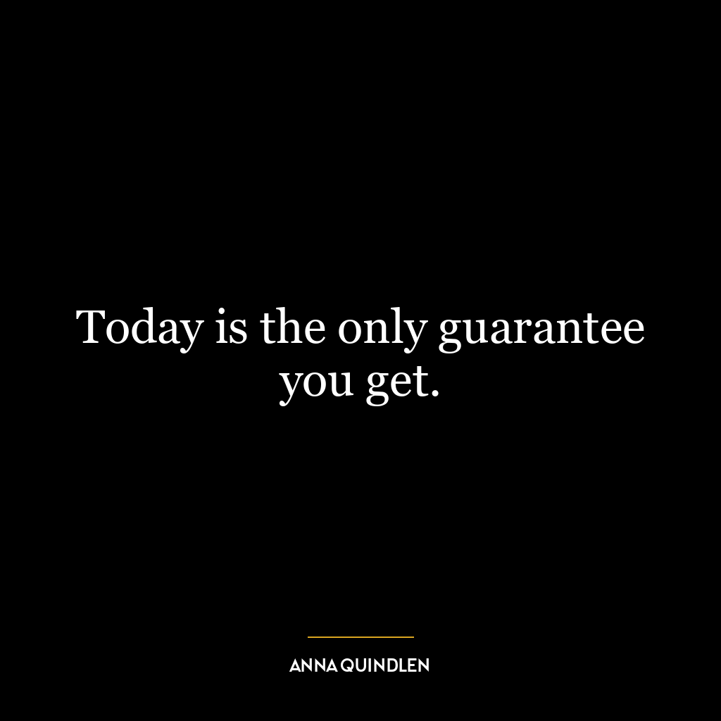 Today is the only guarantee you get.