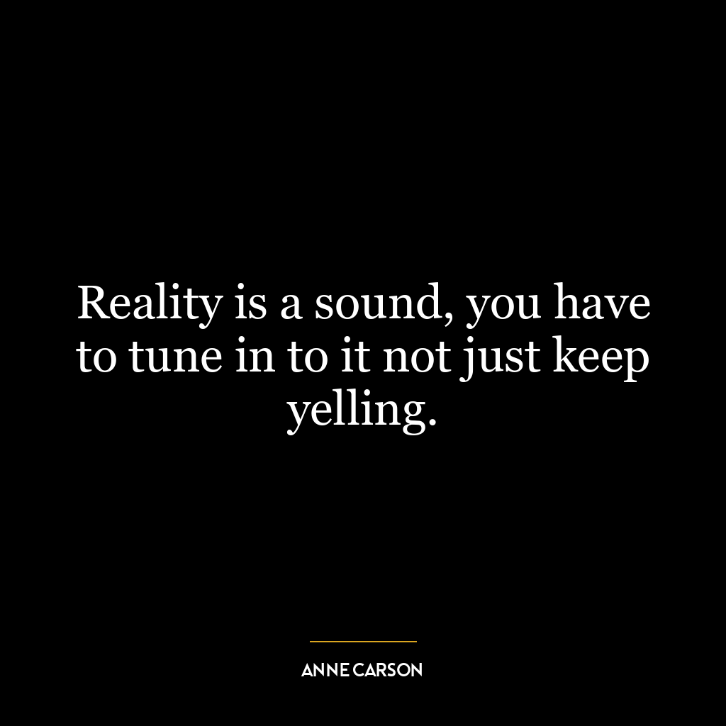 Reality is a sound, you have to tune in to it not just keep yelling.