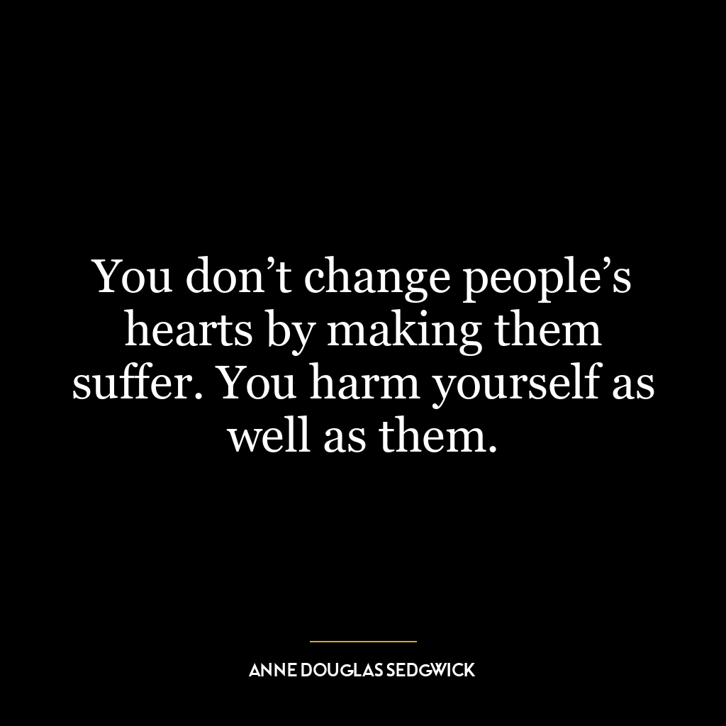 You don’t change people’s hearts by making them suffer. You harm yourself as well as them.