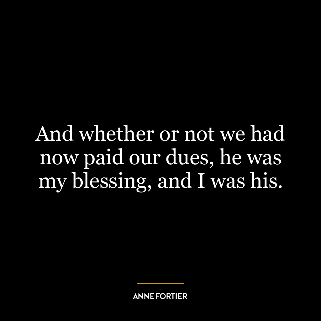 And whether or not we had now paid our dues, he was my blessing, and I was his.