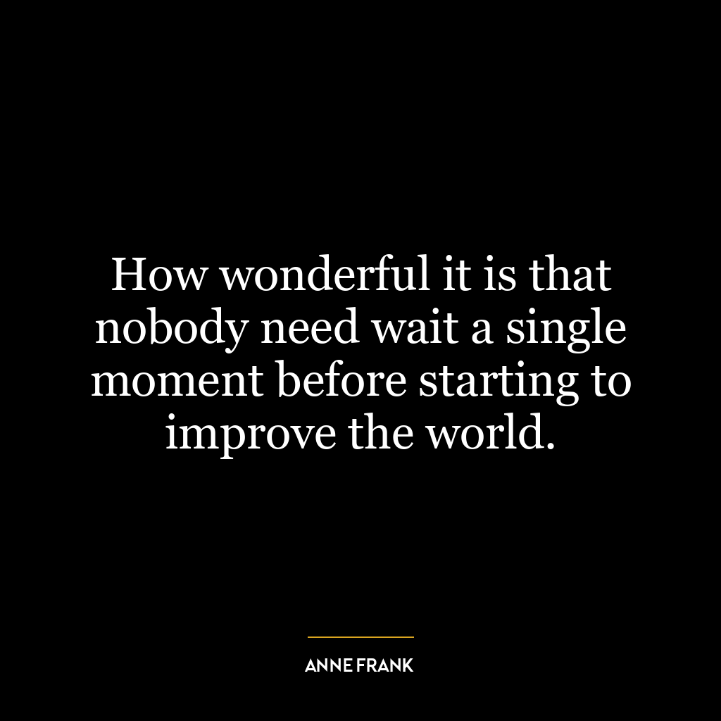 How wonderful it is that nobody need wait a single moment before starting to improve the world.