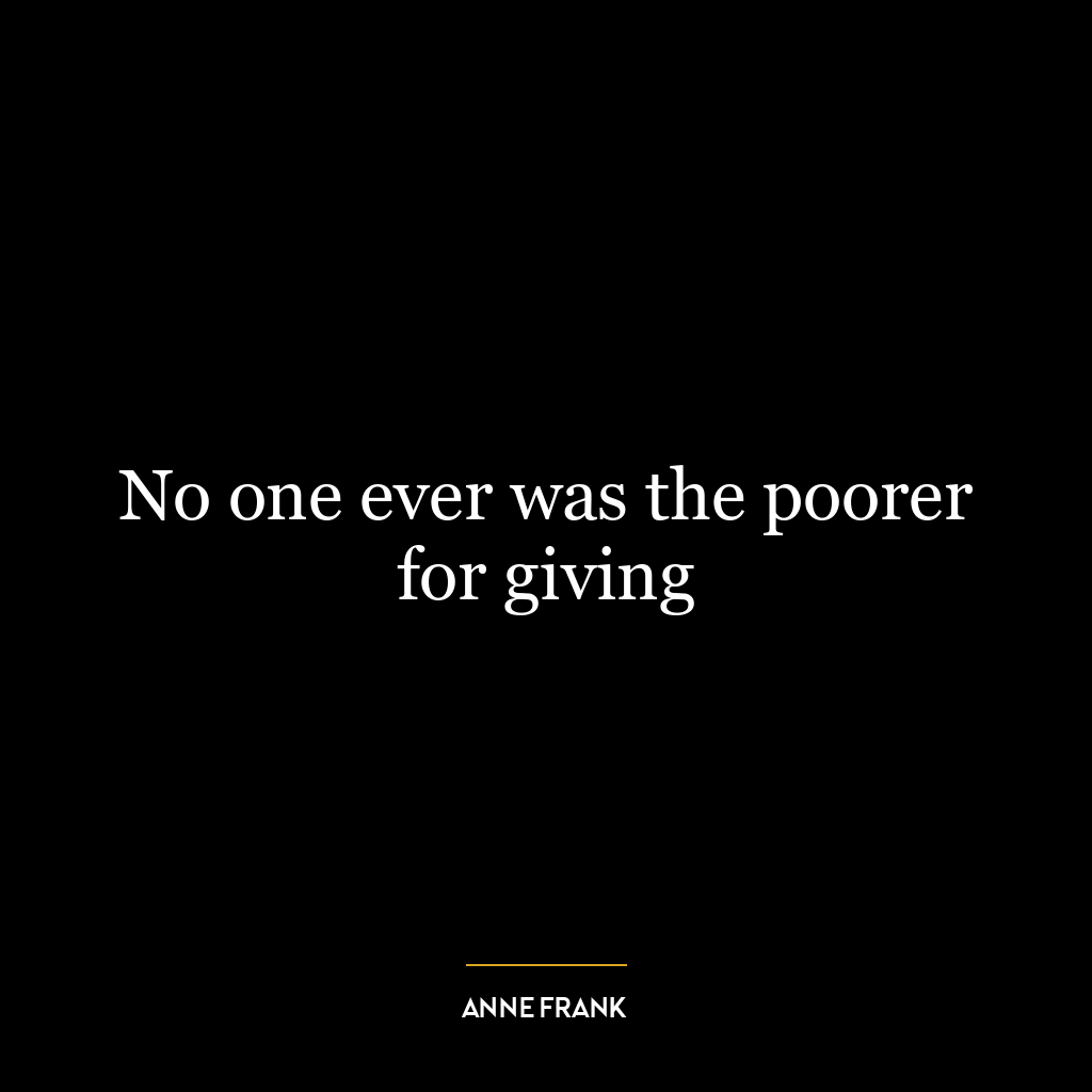 No one ever was the poorer for giving