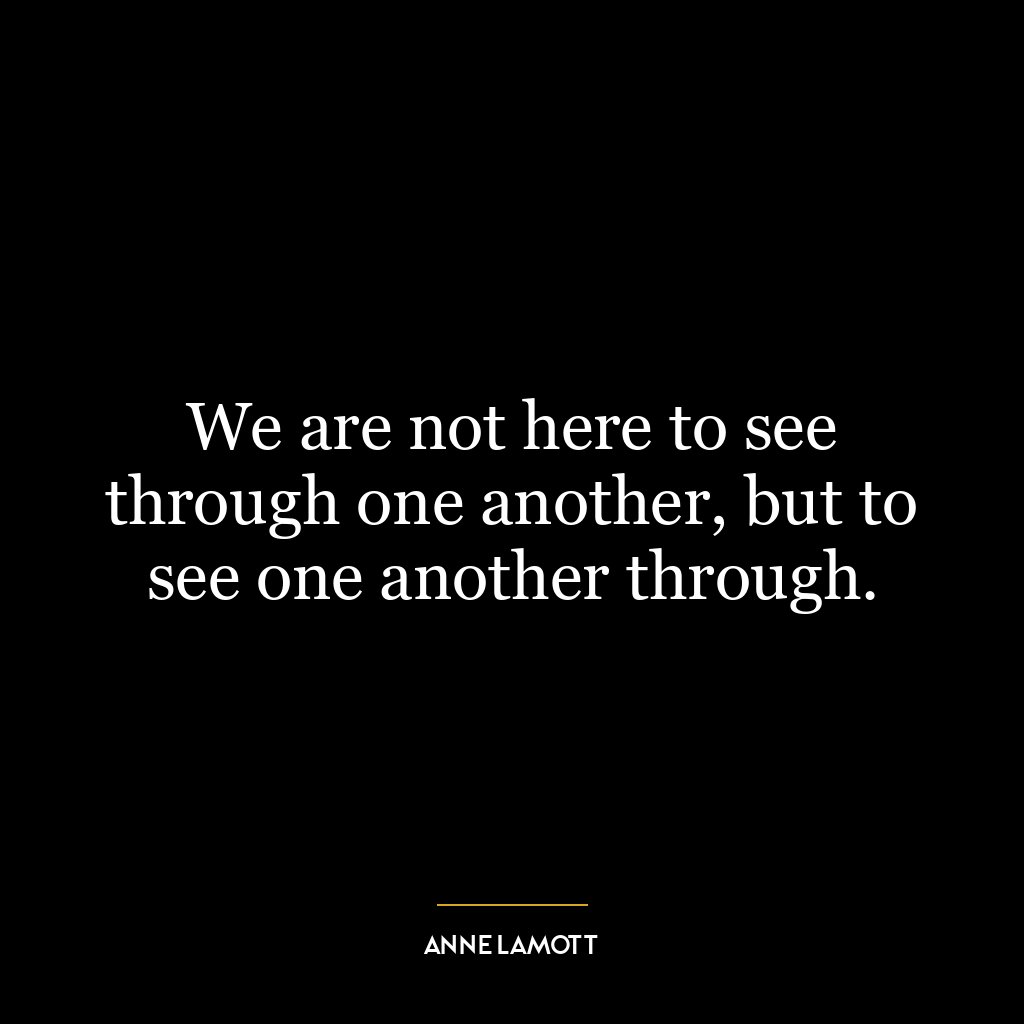 We are not here to see through one another, but to see one another through.