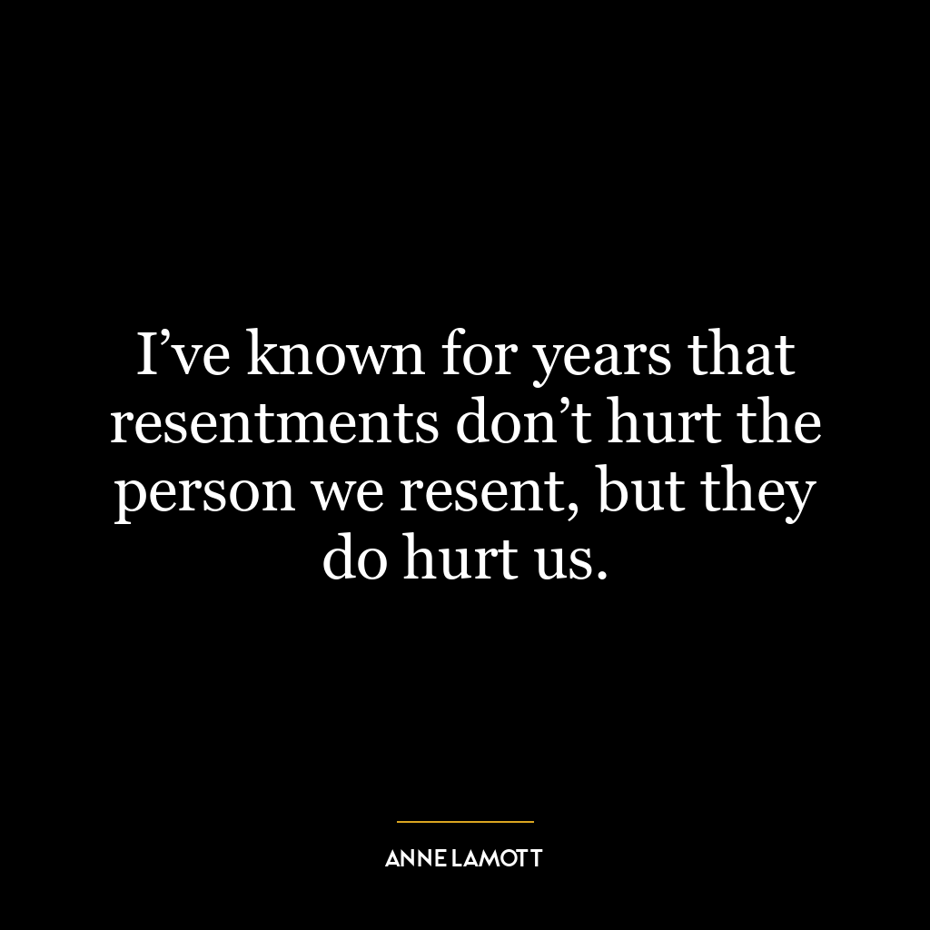 I’ve known for years that resentments don’t hurt the person we resent, but they do hurt us.