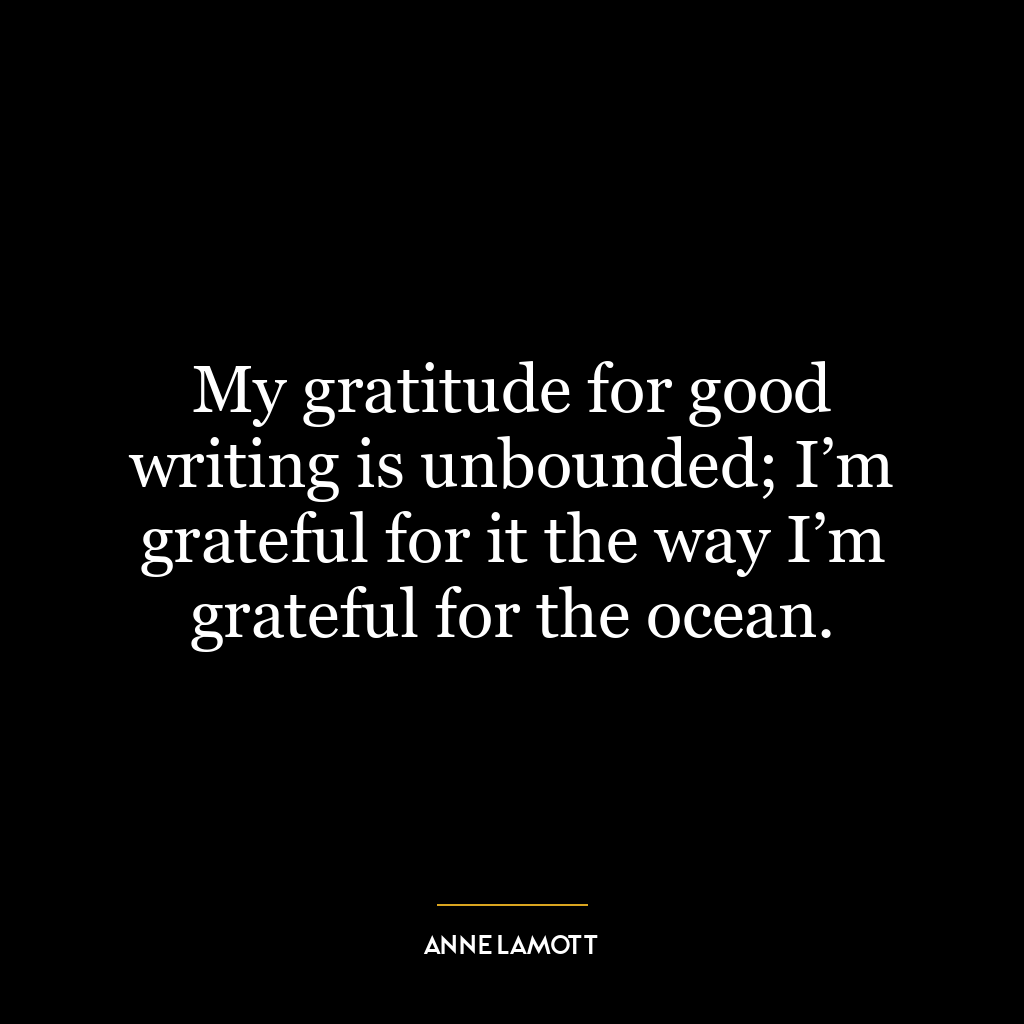 My gratitude for good writing is unbounded; I’m grateful for it the way I’m grateful for the ocean.