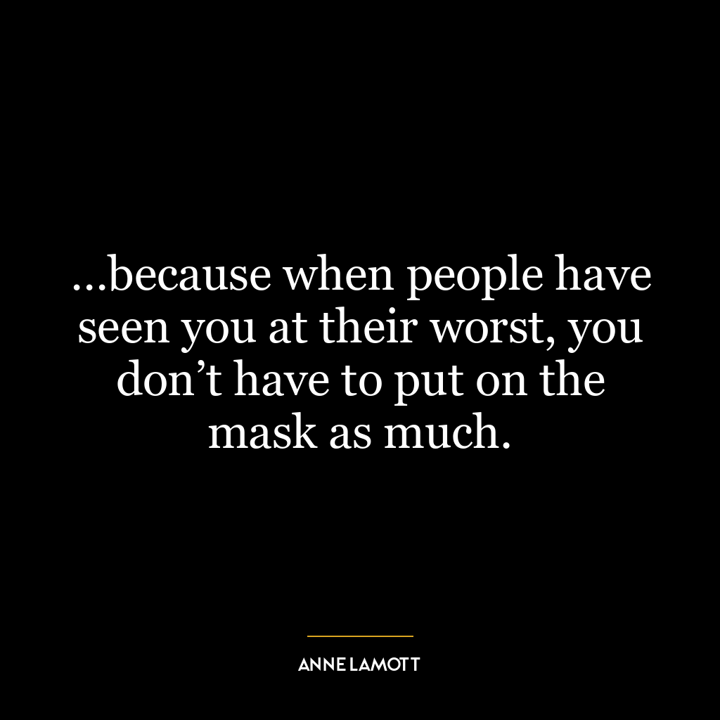 …because when people have seen you at their worst, you don’t have to put on the mask as much.