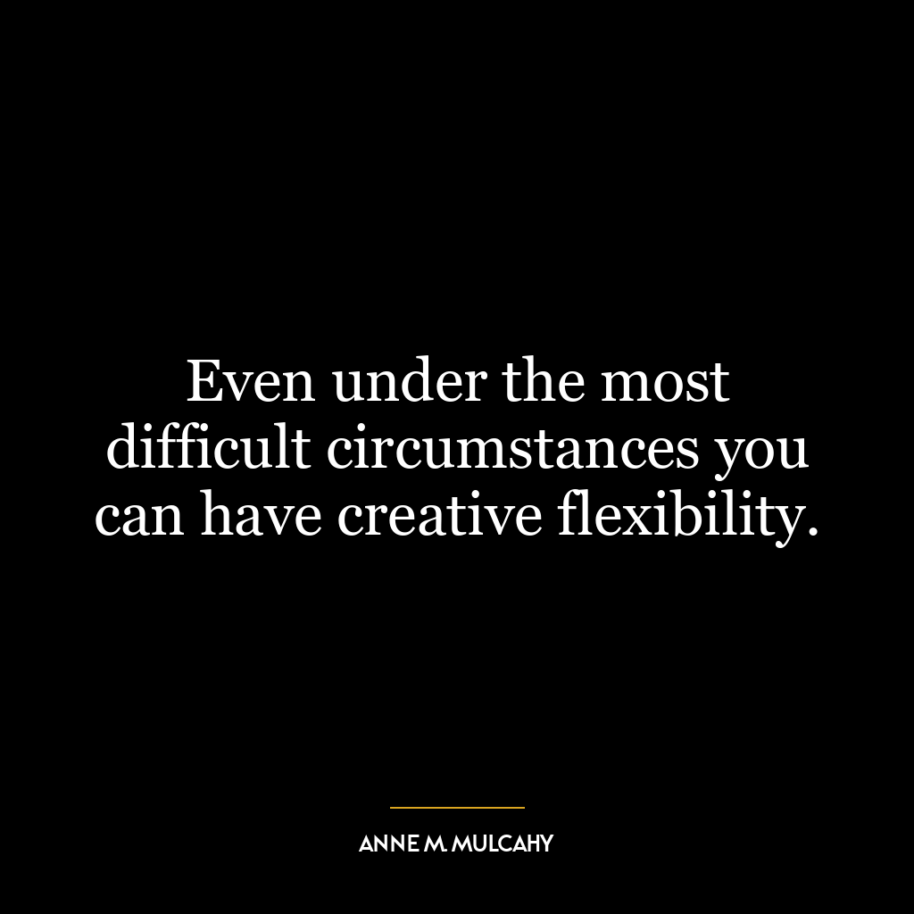 Even under the most difficult circumstances you can have creative flexibility.