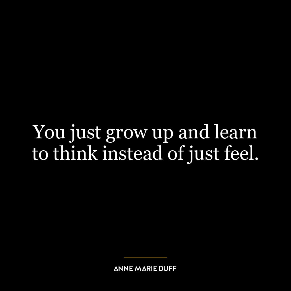 You just grow up and learn to think instead of just feel.