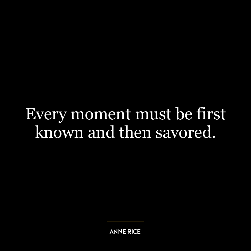 Every moment must be first known and then savored.