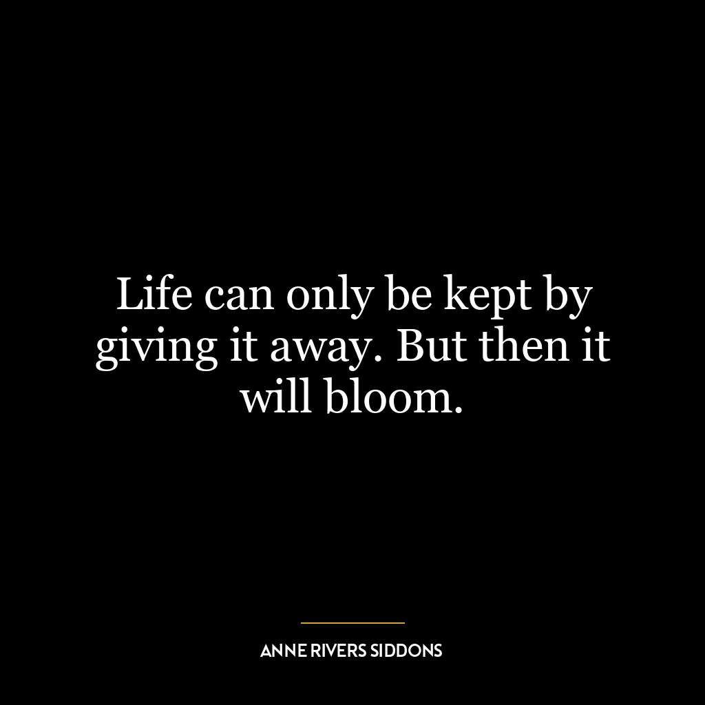 Life can only be kept by giving it away. But then it will bloom.