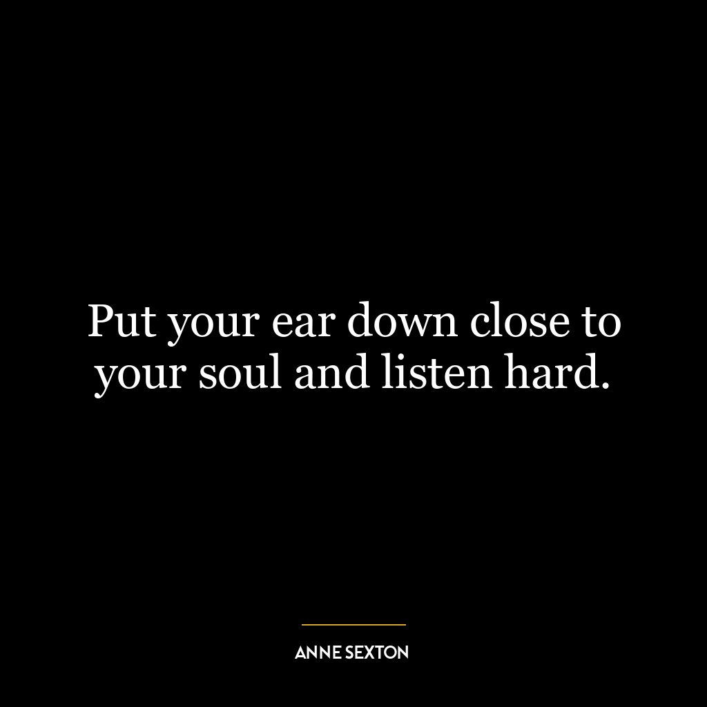 Put your ear down close to your soul and listen hard.