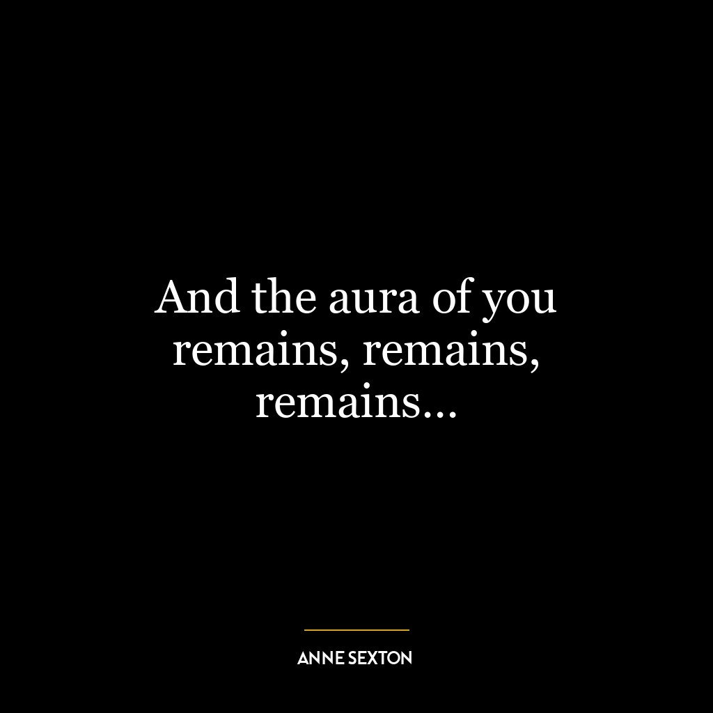 And the aura of you remains, remains, remains…