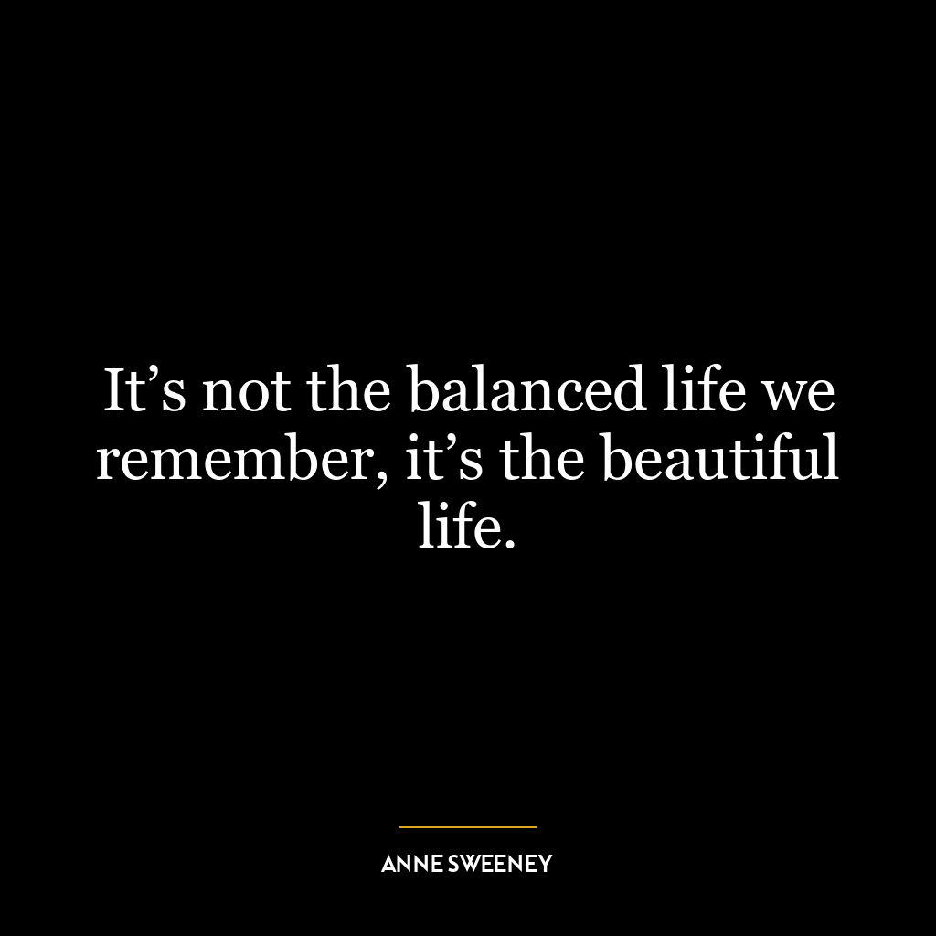 It’s not the balanced life we remember, it’s the beautiful life.