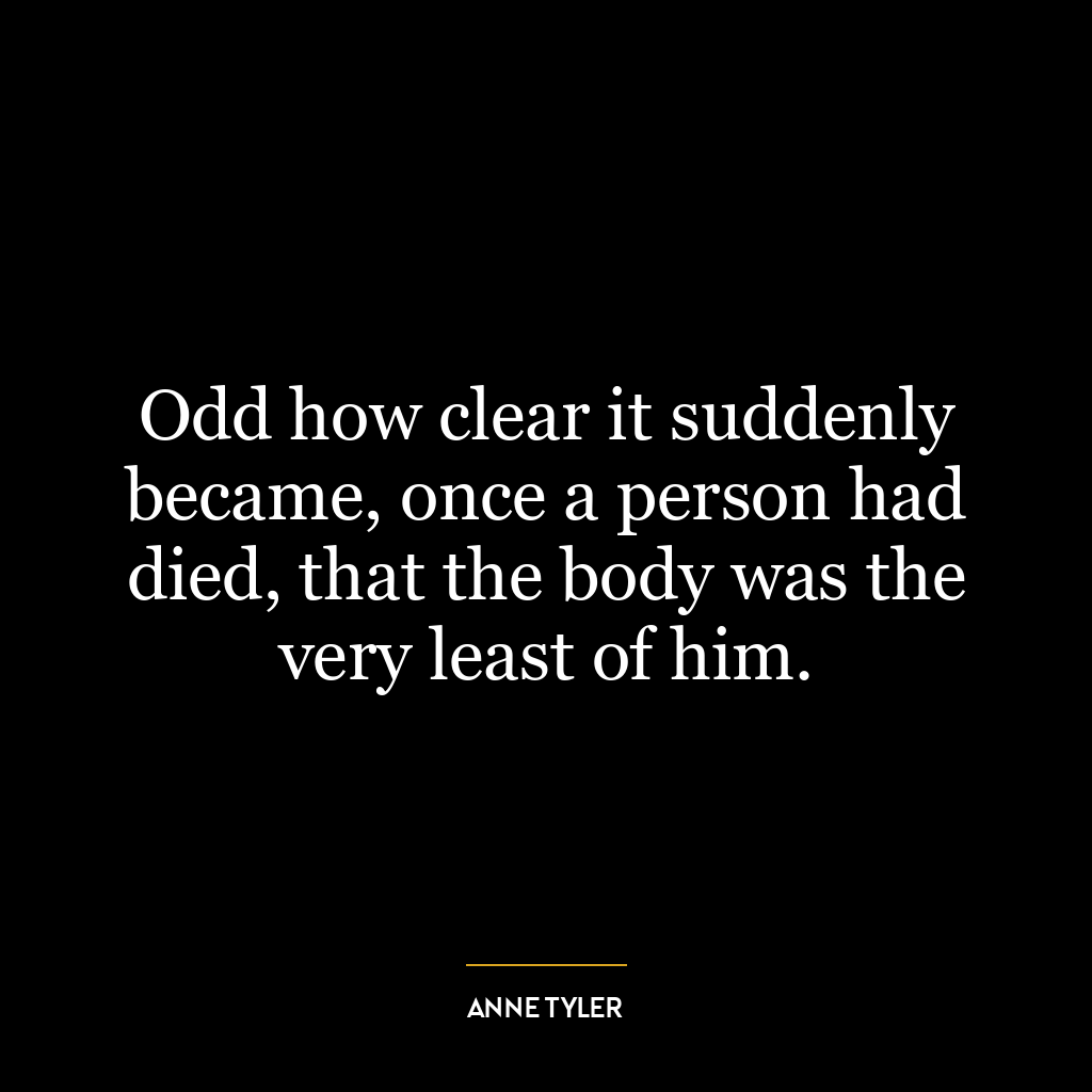 Odd how clear it suddenly became, once a person had died, that the body was the very least of him.