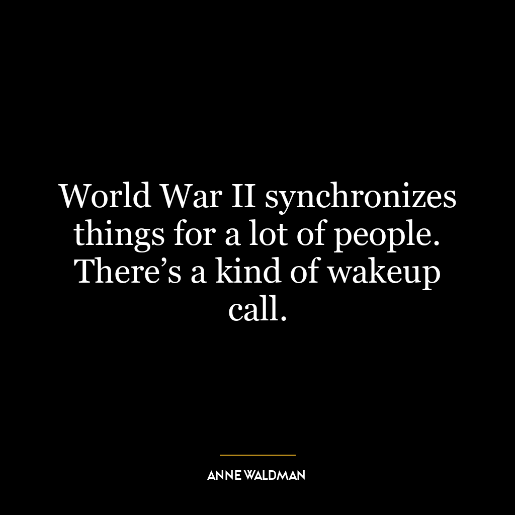 World War II synchronizes things for a lot of people. There’s a kind of wakeup call.