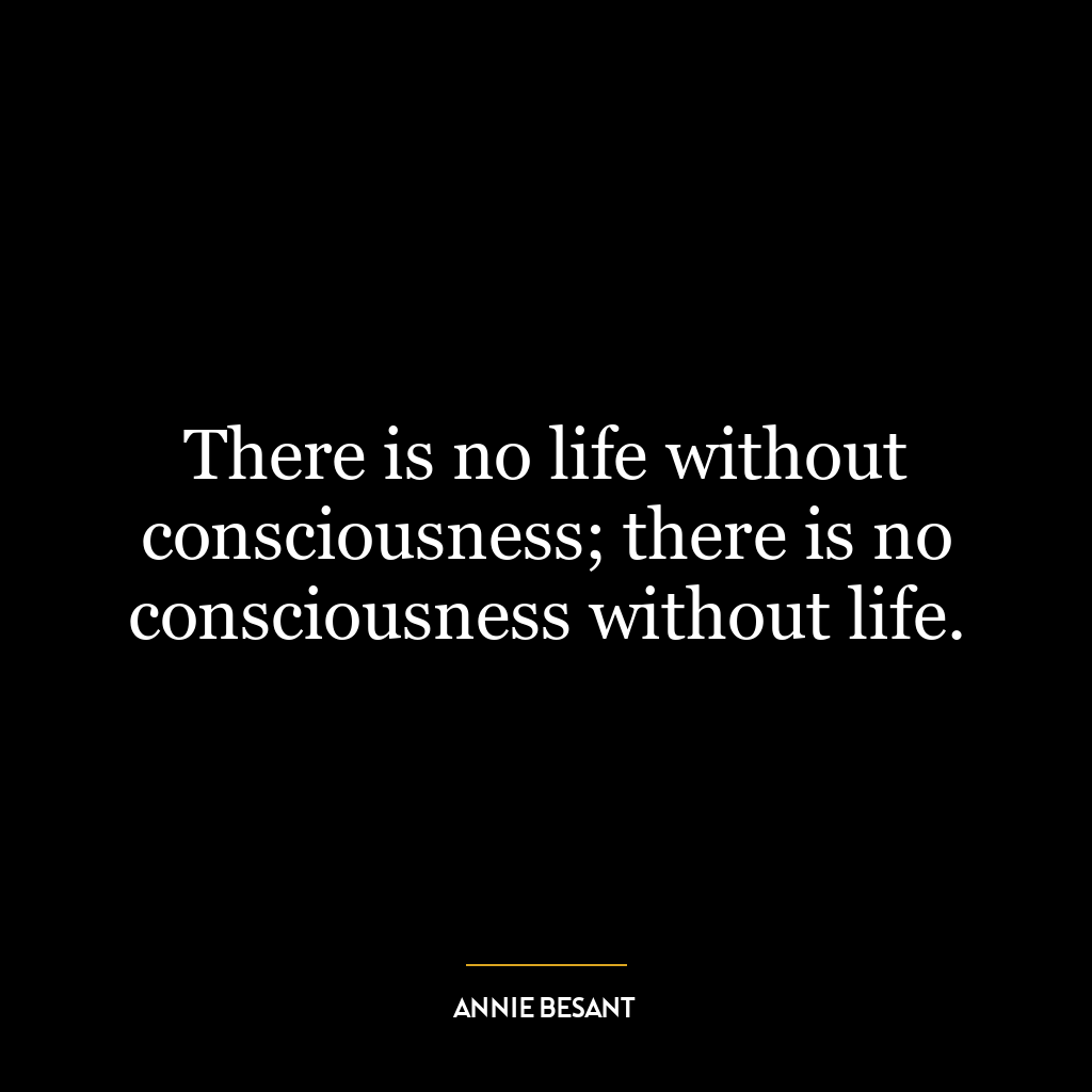 There is no life without consciousness; there is no consciousness without life.