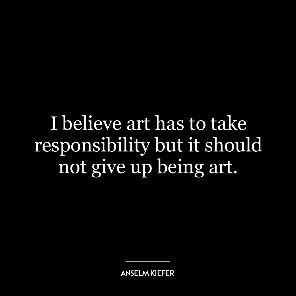 I believe art has to take responsibility but it should not give up being art.