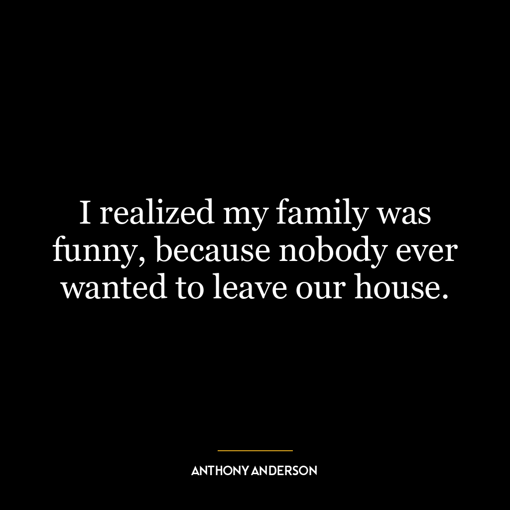 I realized my family was funny, because nobody ever wanted to leave our house.