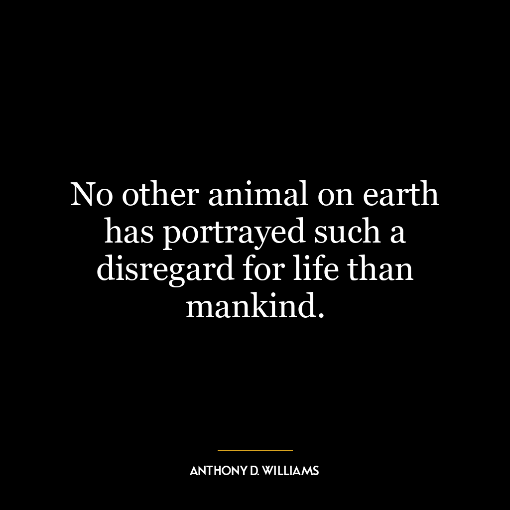 No other animal on earth has portrayed such a disregard for life than mankind.