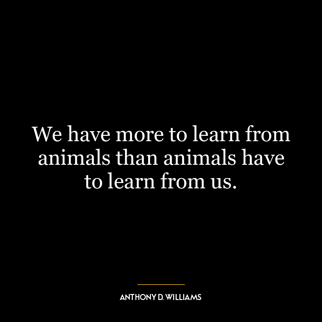 We have more to learn from animals than animals have to learn from us.