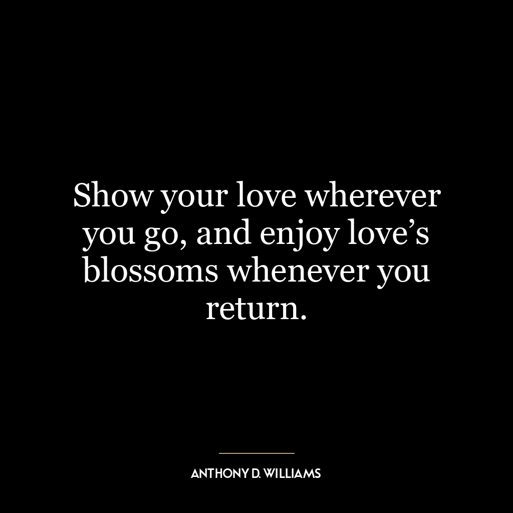 Show your love wherever you go, and enjoy love’s blossoms whenever you return.