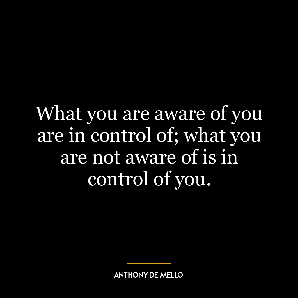 What you are aware of you are in control of; what you are not aware of is in control of you.