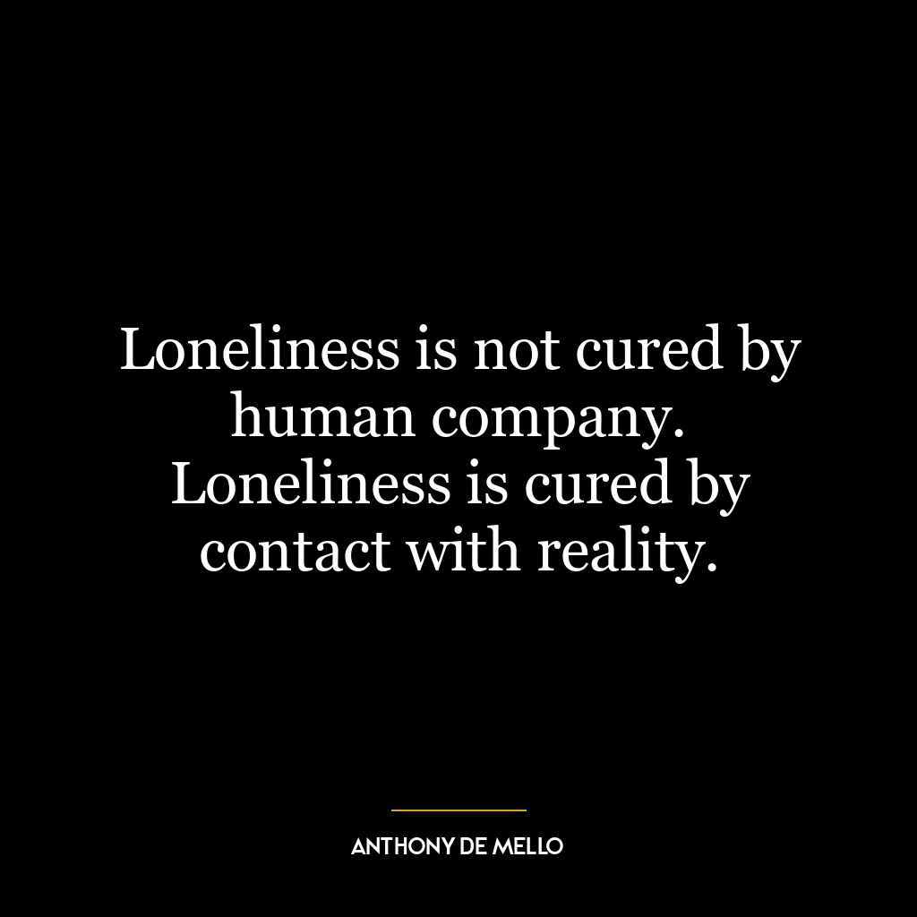 Loneliness is not cured by human company. Loneliness is cured by contact with reality.