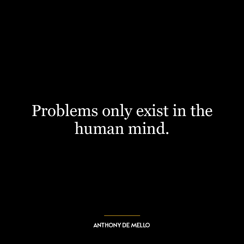 Problems only exist in the human mind.