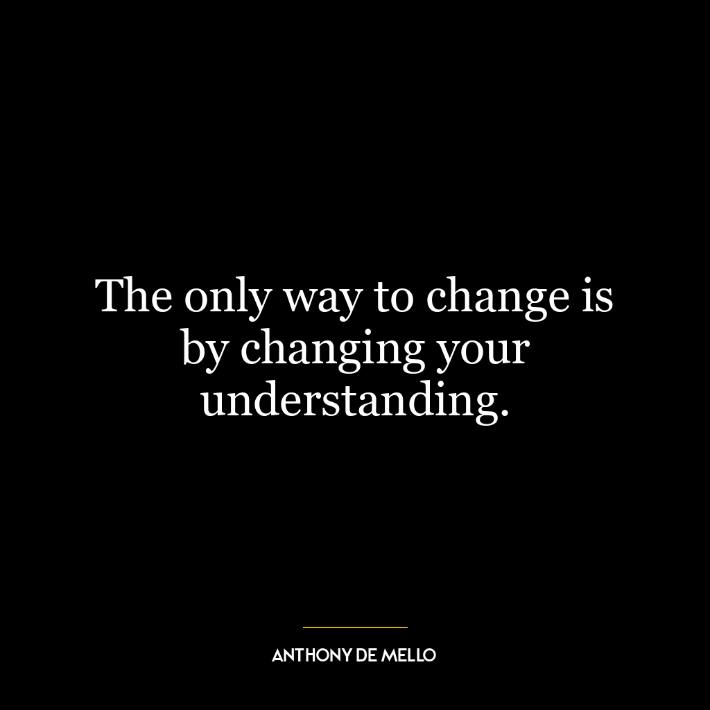 The only way to change is by changing your understanding.