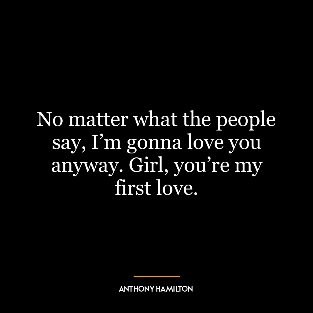 No matter what the people say, I’m gonna love you anyway. Girl, you’re my first love.