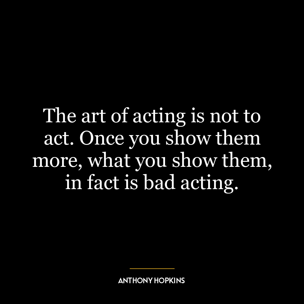 The art of acting is not to act. Once you show them more, what you show them, in fact is bad acting.