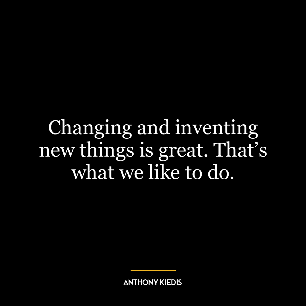 Changing and inventing new things is great. That’s what we like to do.